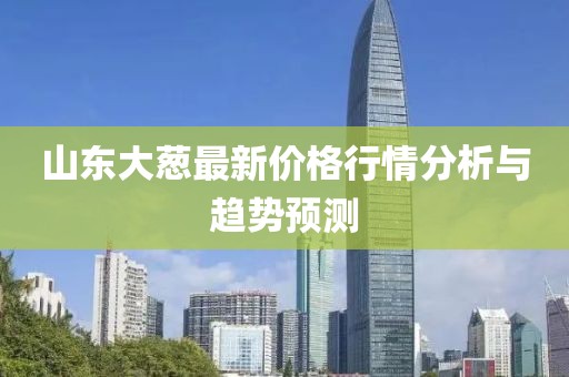 山東大蔥最新價格行情分析與趨勢預測