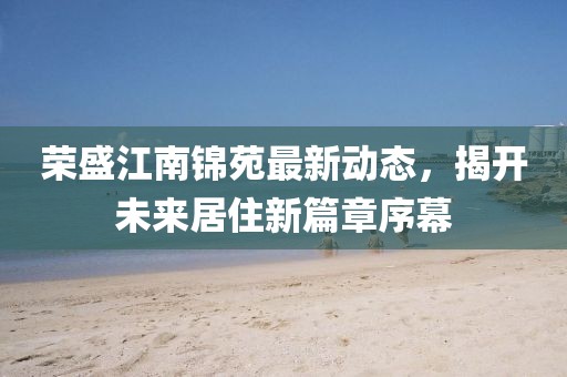 榮盛江南錦苑最新動(dòng)態(tài)，揭開未來居住新篇章序幕