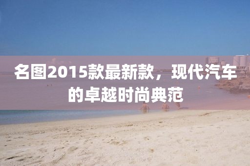 名圖2015款最新款，現(xiàn)代汽車的卓越時(shí)尚典范