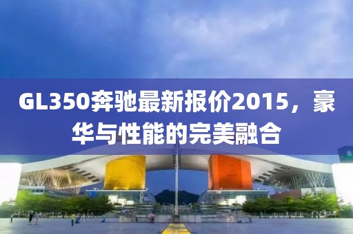 GL350奔馳最新報(bào)價(jià)2015，豪華與性能的完美融合