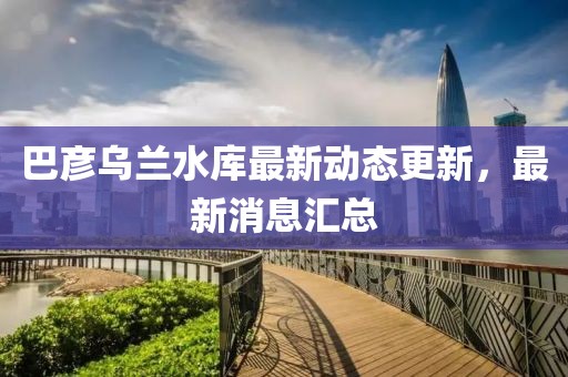 巴彥烏蘭水庫最新動態(tài)更新，最新消息匯總
