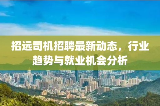招遠(yuǎn)司機招聘最新動態(tài)，行業(yè)趨勢與就業(yè)機會分析