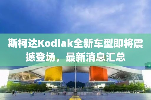 斯柯達(dá)Kodiak全新車型即將震撼登場，最新消息匯總