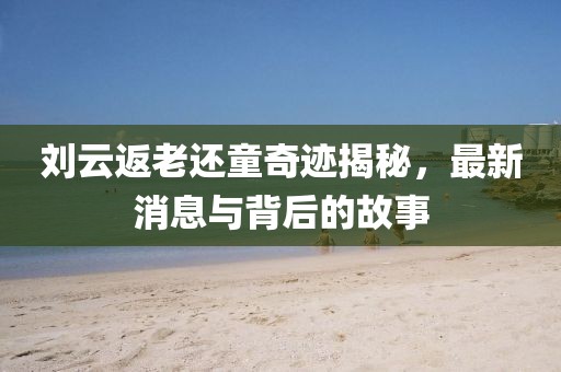劉云返老還童奇跡揭秘，最新消息與背后的故事