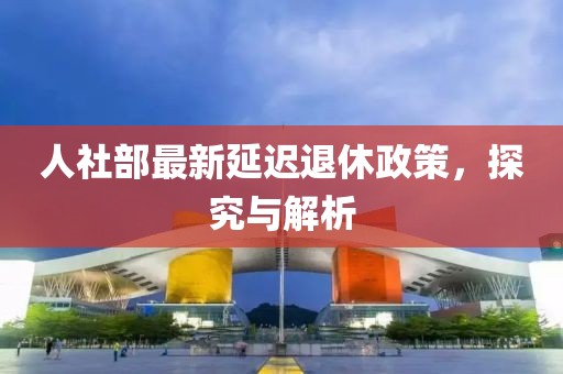 人社部最新延遲退休政策，探究與解析
