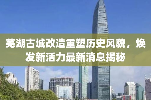 蕪湖古城改造重塑歷史風(fēng)貌，煥發(fā)新活力最新消息揭秘