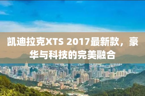 凱迪拉克XTS 2017最新款，豪華與科技的完美融合
