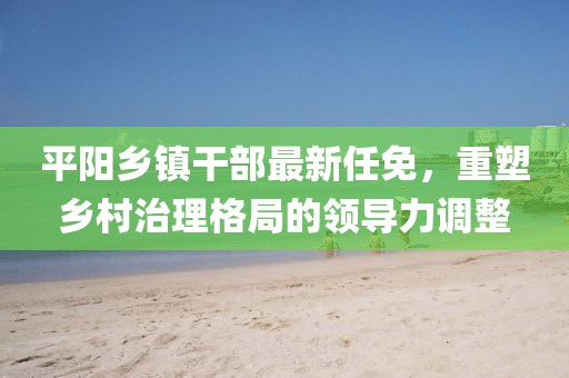 平陽(yáng)鄉(xiāng)鎮(zhèn)干部最新任免，重塑鄉(xiāng)村治理格局的領(lǐng)導(dǎo)力調(diào)整
