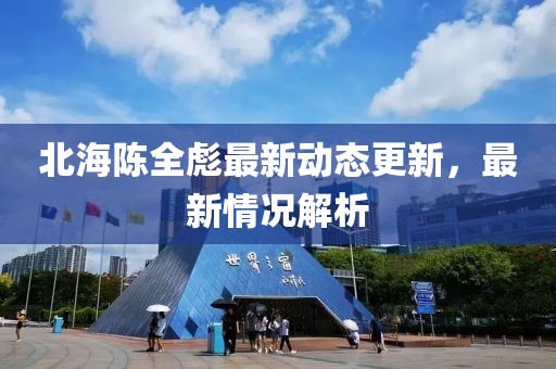 北海陳全彪最新動態(tài)更新，最新情況解析