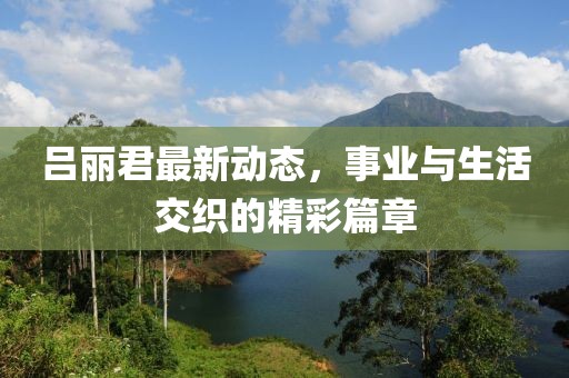 呂麗君最新動(dòng)態(tài)，事業(yè)與生活交織的精彩篇章