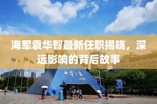 海軍袁華智最新任職揭曉，深遠(yuǎn)影響的背后故事