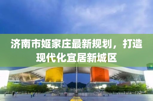 濟南市姬家莊最新規(guī)劃，打造現(xiàn)代化宜居新城區(qū)