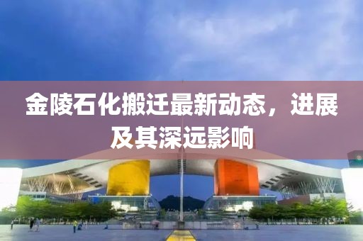 金陵石化搬遷最新動(dòng)態(tài)，進(jìn)展及其深遠(yuǎn)影響