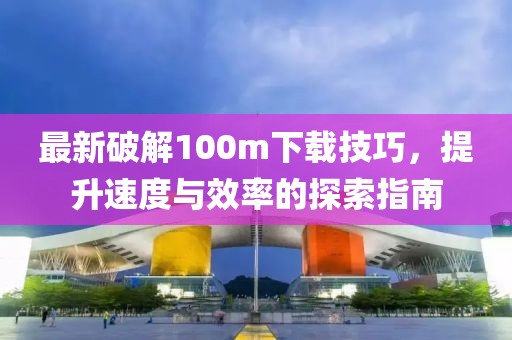 最新破解100m下載技巧，提升速度與效率的探索指南