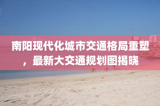 南陽(yáng)現(xiàn)代化城市交通格局重塑，最新大交通規(guī)劃圖揭曉