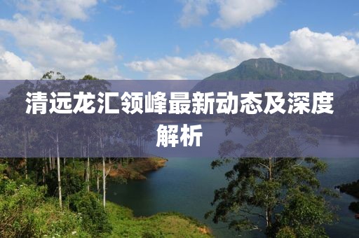 清遠(yuǎn)龍匯領(lǐng)峰最新動(dòng)態(tài)及深度解析