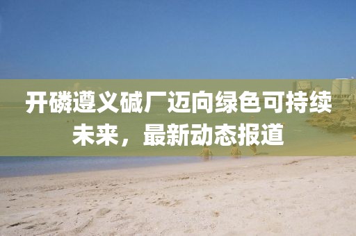 開磷遵義堿廠邁向綠色可持續(xù)未來，最新動態(tài)報道