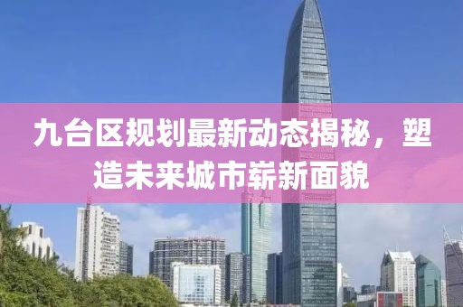 九臺區(qū)規(guī)劃最新動態(tài)揭秘，塑造未來城市嶄新面貌