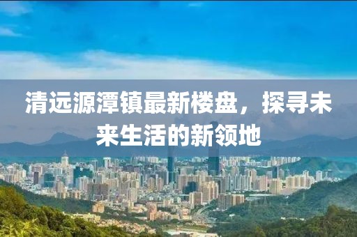 清遠源潭鎮(zhèn)最新樓盤，探尋未來生活的新領地
