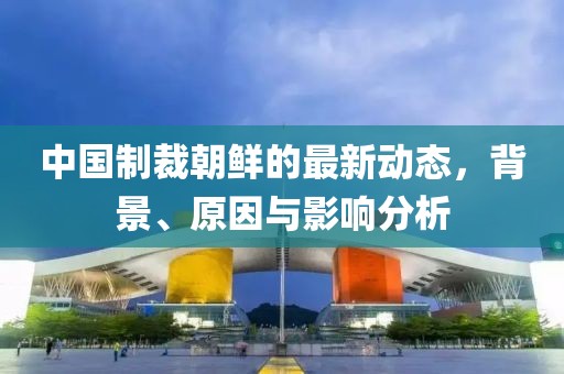 中國(guó)制裁朝鮮的最新動(dòng)態(tài)，背景、原因與影響分析