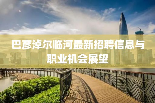 巴彥淖爾臨河最新招聘信息與職業(yè)機(jī)會(huì)展望