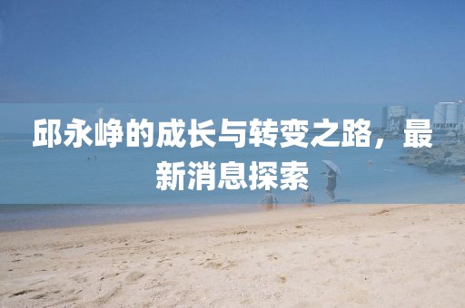 邱永崢的成長與轉(zhuǎn)變之路，最新消息探索