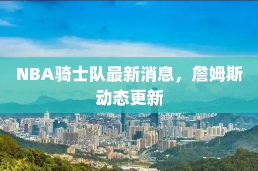 NBA騎士隊(duì)最新消息，詹姆斯動態(tài)更新