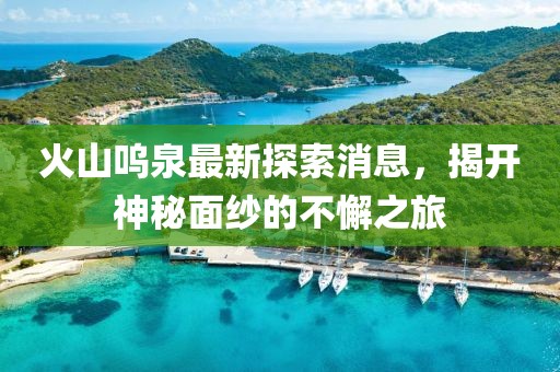 火山嗚泉最新探索消息，揭開神秘面紗的不懈之旅