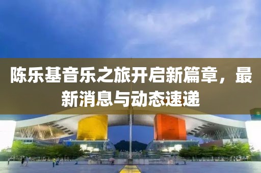陳樂(lè)基音樂(lè)之旅開(kāi)啟新篇章，最新消息與動(dòng)態(tài)速遞