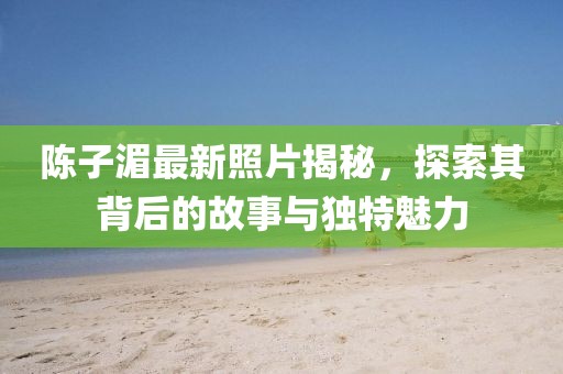 陳子湄最新照片揭秘，探索其背后的故事與獨特魅力