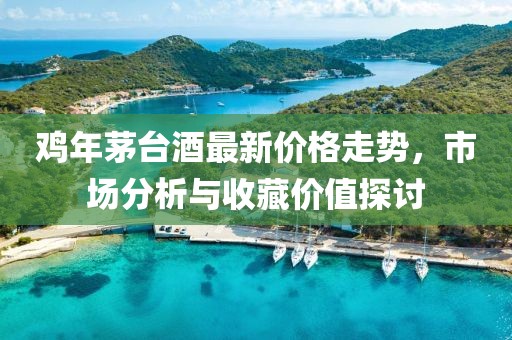 雞年茅臺(tái)酒最新價(jià)格走勢(shì)，市場(chǎng)分析與收藏價(jià)值探討