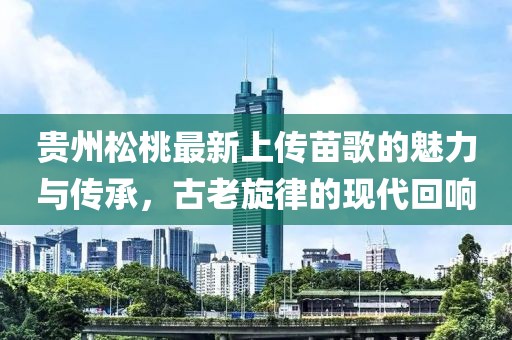 貴州松桃最新上傳苗歌的魅力與傳承，古老旋律的現(xiàn)代回響