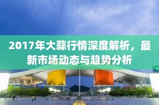 2017年大蒜行情深度解析，最新市場動態(tài)與趨勢分析