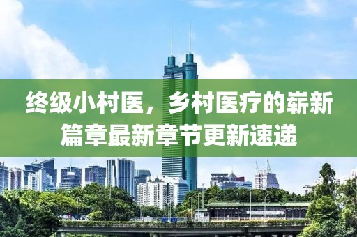終級小村醫(yī)，鄉(xiāng)村醫(yī)療的嶄新篇章最新章節(jié)更新速遞