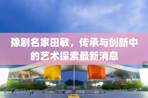豫劇名家田敏，傳承與創(chuàng)新中的藝術(shù)探索最新消息