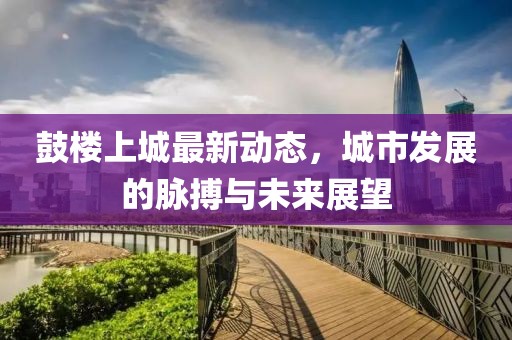 鼓樓上城最新動(dòng)態(tài)，城市發(fā)展的脈搏與未來(lái)展望