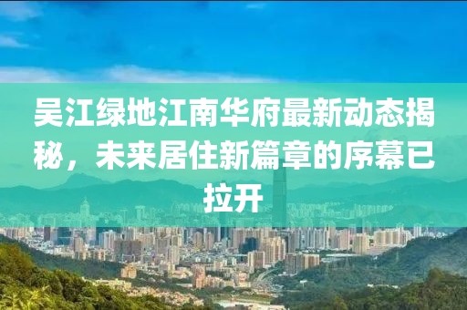 吳江綠地江南華府最新動態(tài)揭秘，未來居住新篇章的序幕已拉開
