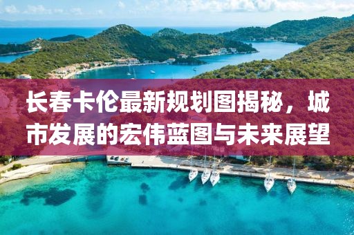 長春卡倫最新規(guī)劃圖揭秘，城市發(fā)展的宏偉藍(lán)圖與未來展望
