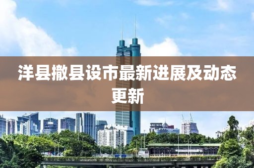 洋縣撤縣設(shè)市最新進(jìn)展及動(dòng)態(tài)更新