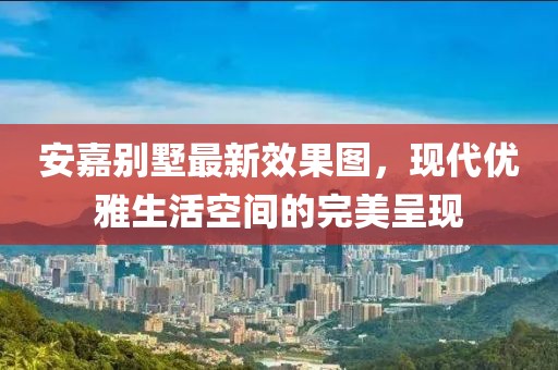 安嘉別墅最新效果圖，現(xiàn)代優(yōu)雅生活空間的完美呈現(xiàn)