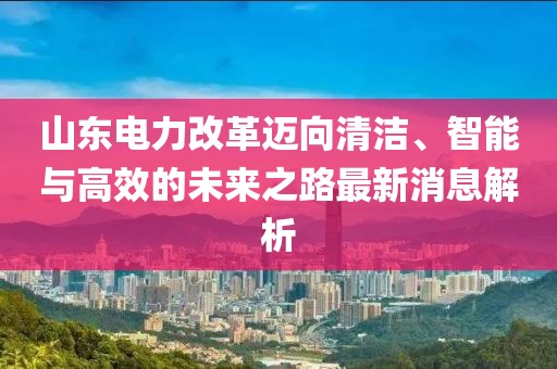 山東電力改革邁向清潔、智能與高效的未來之路最新消息解析