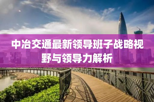 中冶交通最新領(lǐng)導(dǎo)班子戰(zhàn)略視野與領(lǐng)導(dǎo)力解析