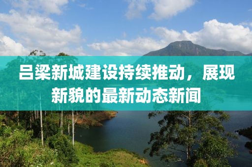 呂梁新城建設(shè)持續(xù)推動(dòng)，展現(xiàn)新貌的最新動(dòng)態(tài)新聞