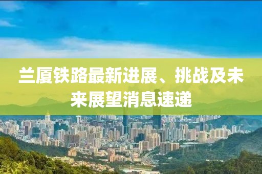 蘭廈鐵路最新進(jìn)展、挑戰(zhàn)及未來展望消息速遞
