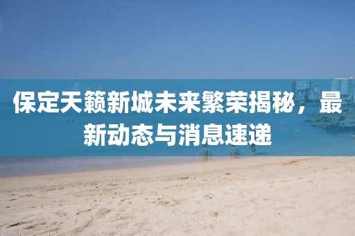 保定天籟新城未來繁榮揭秘，最新動(dòng)態(tài)與消息速遞
