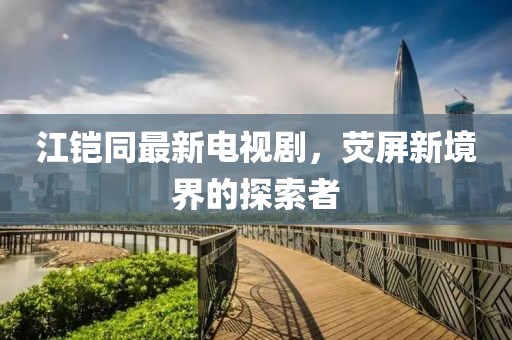 江鎧同最新電視劇，熒屏新境界的探索者