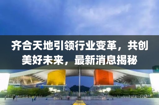 齊合天地引領(lǐng)行業(yè)變革，共創(chuàng)美好未來，最新消息揭秘