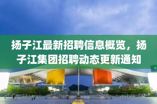 揚(yáng)子江最新招聘信息概覽，揚(yáng)子江集團(tuán)招聘動(dòng)態(tài)更新通知
