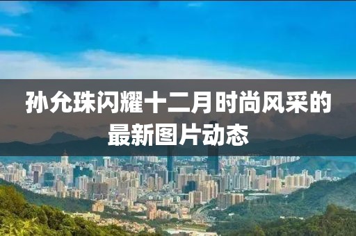 孫允珠閃耀十二月時(shí)尚風(fēng)采的最新圖片動(dòng)態(tài)