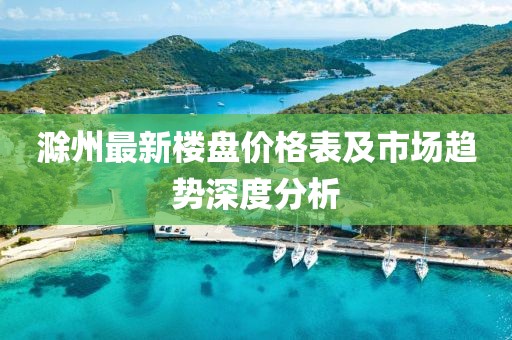 滁州最新樓盤價格表及市場趨勢深度分析